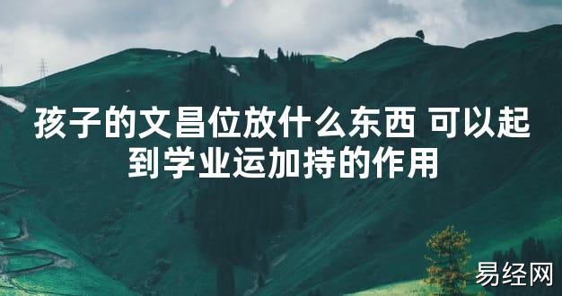 【2024最新风水】孩子的文昌位放什么东西 可以起到学业运加持的作用【好运风水】